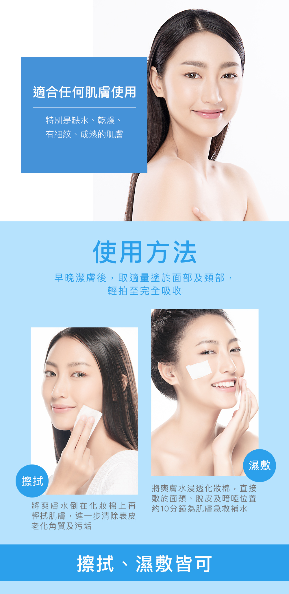 適合任何肌膚使用 特別是缺水、乾燥、有細紋、成熟的肌膚 使用方法 早晚潔膚後，取適量塗於面部及頸部，輕拍至完全吸收 擦拭、濕敷皆可 擦拭 將爽膚水倒在化妝棉上再輕拭肌膚，進一步清除表皮老化角質及污垢 濕敷 將爽膚水浸透化妝棉，直接敷於面頰、脫皮及暗啞位置約10分鐘為肌膚急救補水