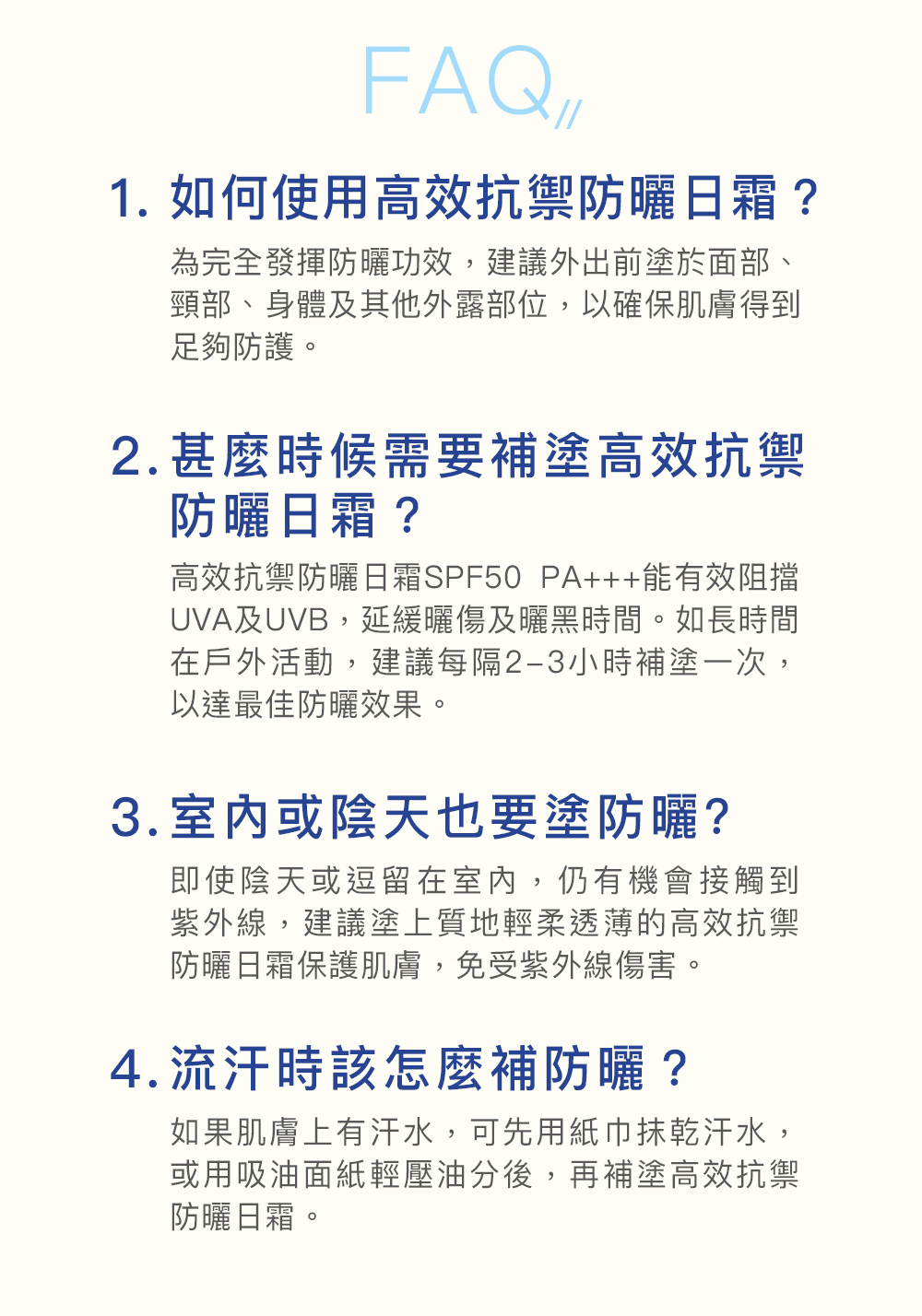FAQ 1. 如何使用高效抗禦防曬日霜？ 為完全發揮防曬功效，建議外出前塗於面部、頸部、身體及其他外露部位，以確保肌膚得到足夠防護。 2. 甚麼時候需要補塗高效抗禦防曬日霜？ 高效抗禦防曬日霜SPF50 PA+++能有效阻擋UVA及UVB，延緩曬傷及曬黑時間。如長時間在戶外活動，建議每隔2-3小時補塗一次，以達最佳防曬效果。 3. 室內或陰天也要塗防曬? 即使陰天或逗留在室內，仍有機會接觸到紫外線，建議塗上質地輕柔透薄的高效抗禦防曬日霜保護肌膚，免受紫外線傷害。 4. 流汗時該怎麼補防曬？ 如果肌膚上有汗水，可先用紙巾抹乾汗水，或用吸油面紙輕壓油分後，再補塗高效抗禦防曬日霜。