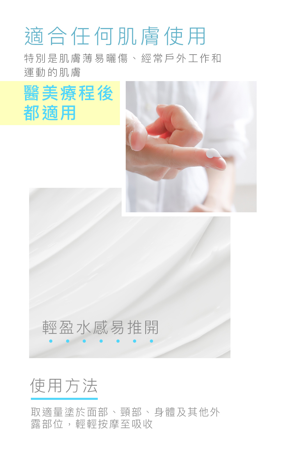 適合任何肌膚使用 特別是肌膚薄易曬傷、經常戶外工作和運動的肌膚 醫美療程後都適用！ 輕盈水感易推開 使用方法 取適量塗於面部、頸部、身體及其他外露部位，輕輕按摩至吸收